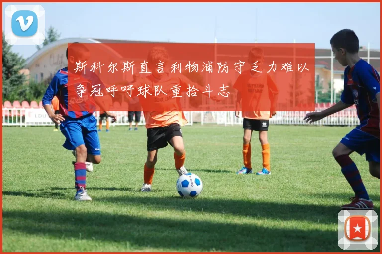斯科尔斯直言利物浦防守乏力难以争冠呼吁球队重拾斗志