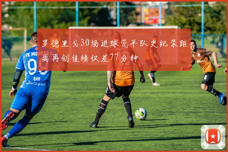 罗德里戈30场进球荒平队史纪录距离再创佳绩仅差77分钟