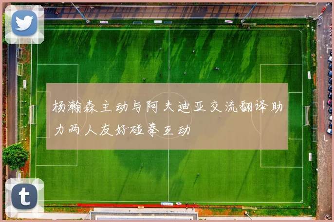 杨瀚森主动与阿夫迪亚交流翻译助力两人友好碰拳互动