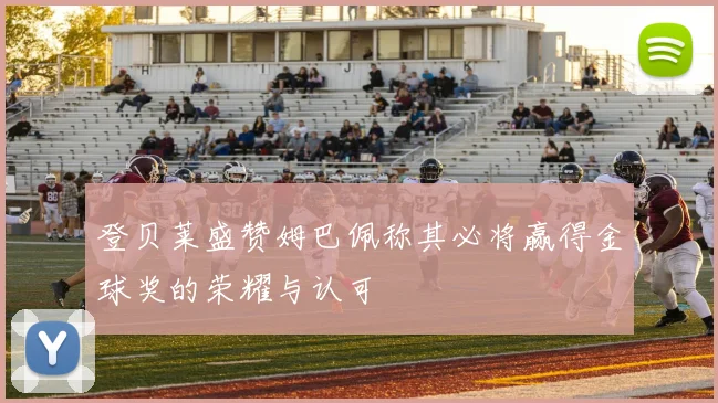 登贝莱盛赞姆巴佩称其必将赢得金球奖的荣耀与认可