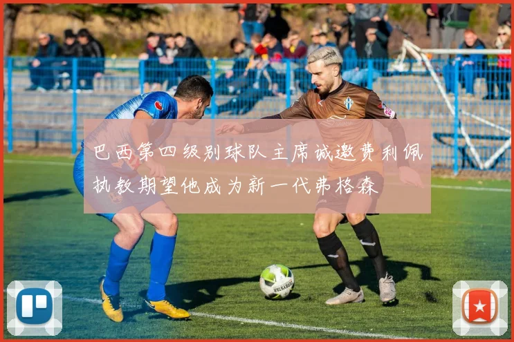 巴西第四级别球队主席诚邀费利佩执教期望他成为新一代弗格森