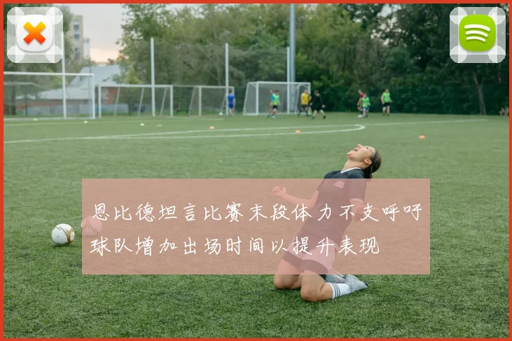 恩比德坦言比赛末段体力不支呼吁球队增加出场时间以提升表现