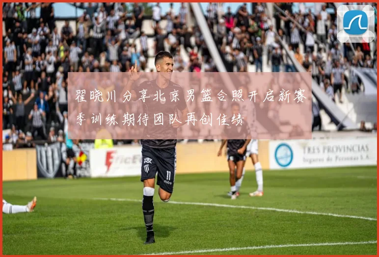 翟晓川分享北京男篮合照开启新赛季训练期待团队再创佳绩