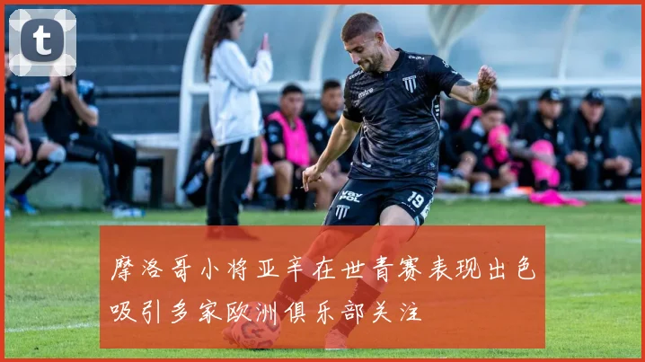 摩洛哥小将亚辛在世青赛表现出色吸引多家欧洲俱乐部关注