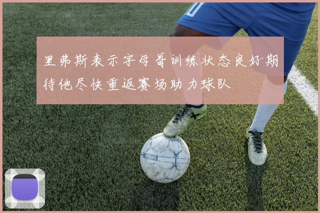 里弗斯表示字母哥训练状态良好期待他尽快重返赛场助力球队
