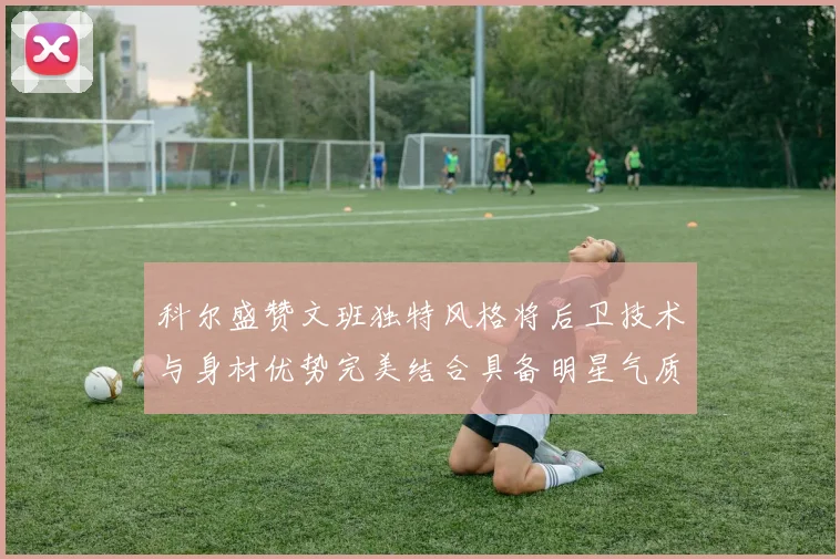 科尔盛赞文班独特风格将后卫技术与身材优势完美结合具备明星气质与球队形象