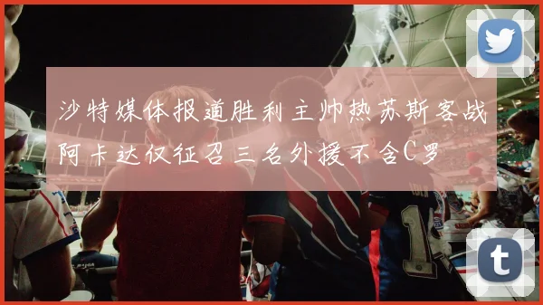 沙特媒体报道胜利主帅热苏斯客战阿卡达仅征召三名外援不含C罗