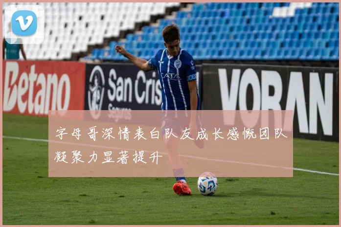 字母哥深情表白队友成长感慨团队凝聚力显著提升