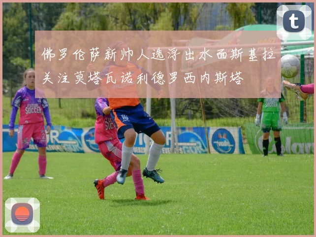 佛罗伦萨新帅人选浮出水面斯基拉关注莫塔瓦诺利德罗西内斯塔