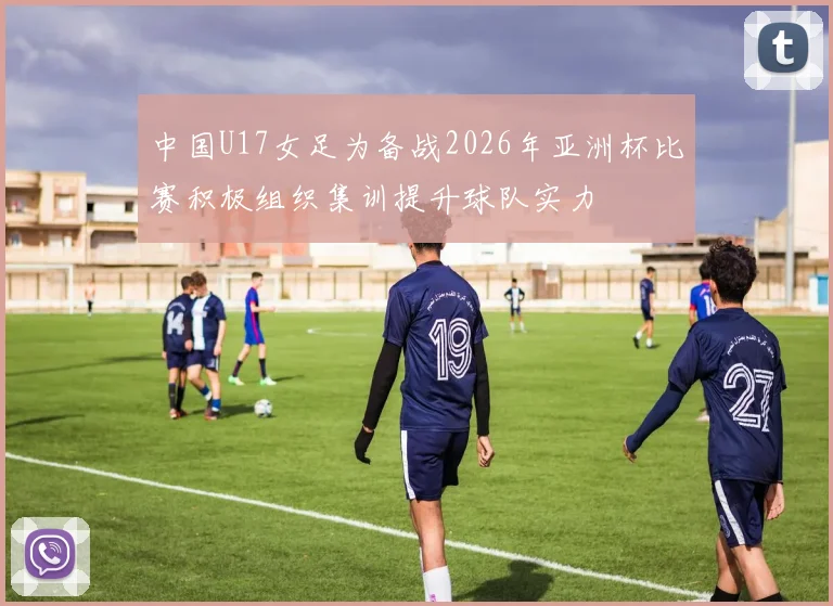 中国U17女足为备战2026年亚洲杯比赛积极组织集训提升球队实力
