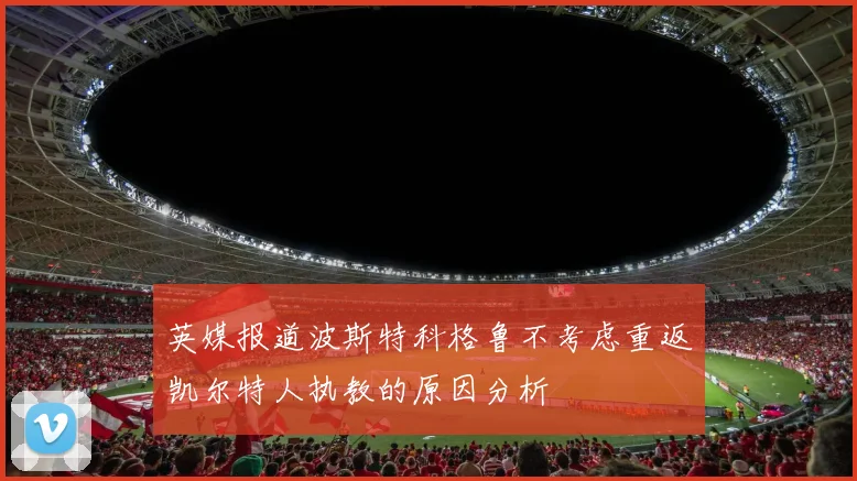 英媒报道波斯特科格鲁不考虑重返凯尔特人执教的原因分析