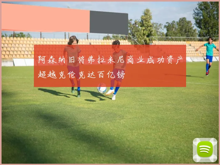 阿森纳旧将弗拉米尼商业成功资产超越克伦克达百亿镑