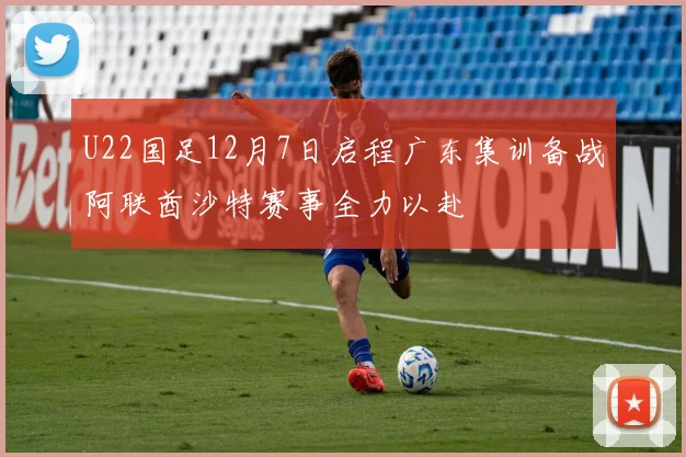 U22国足12月7日启程广东集训备战阿联酋沙特赛事全力以赴