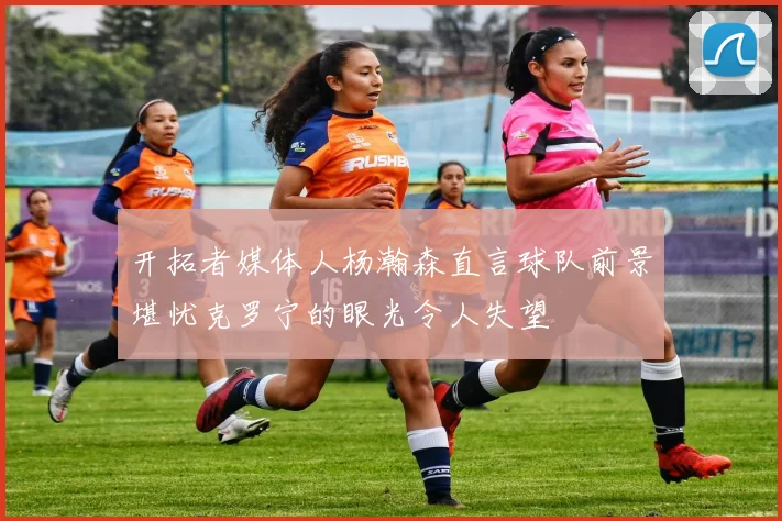 开拓者媒体人杨瀚森直言球队前景堪忧克罗宁的眼光令人失望