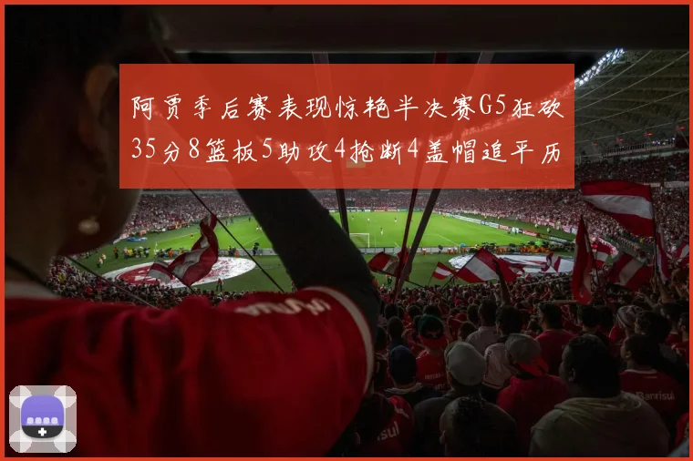 阿贾季后赛表现惊艳半决赛G5狂砍35分8篮板5助攻4抢断4盖帽追平历史纪录