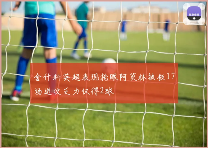 舍什科英超表现抢眼阿莫林执教17场进攻乏力仅得2球