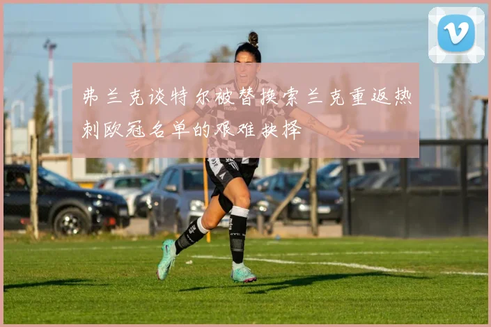 弗兰克谈特尔被替换索兰克重返热刺欧冠名单的艰难抉择