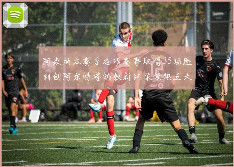 阿森纳本赛季各项赛事取得35场胜利创阿尔特塔执教新纪录领跑五大联赛