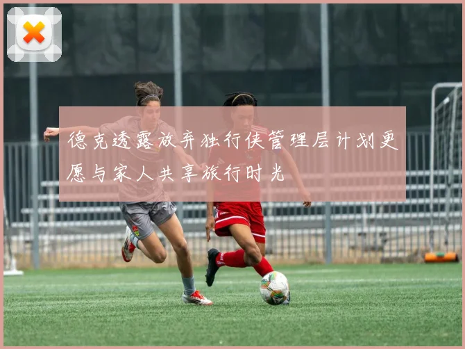 德克透露放弃独行侠管理层计划更愿与家人共享旅行时光