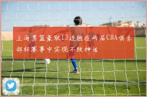 上海男篮豪取13连胜在两届CBA俱乐部杯赛事中实现不败神话