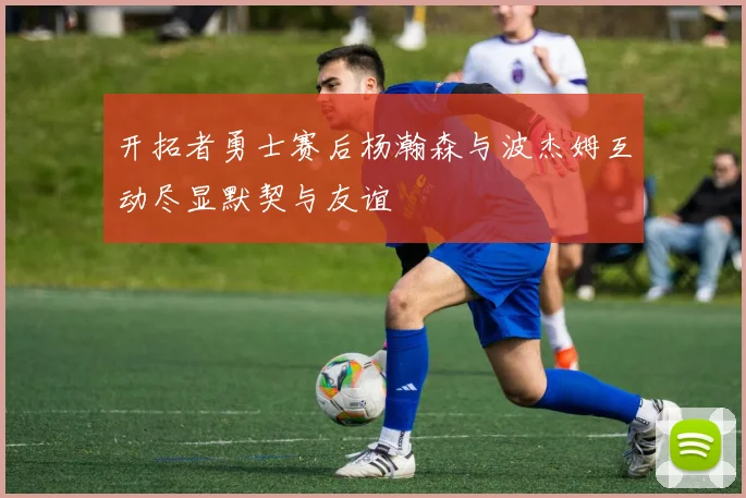 开拓者勇士赛后杨瀚森与波杰姆互动尽显默契与友谊