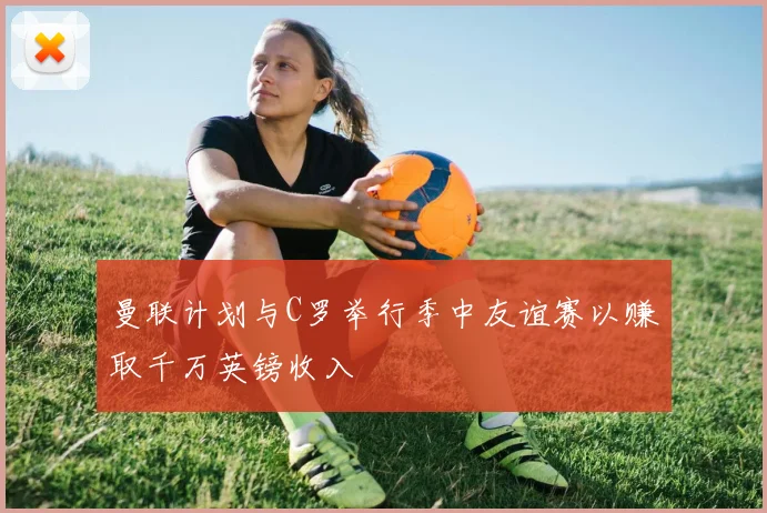 曼联计划与C罗举行季中友谊赛以赚取千万英镑收入