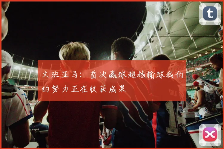 文班亚马：首次赢球超越输球我们的努力正在收获成果