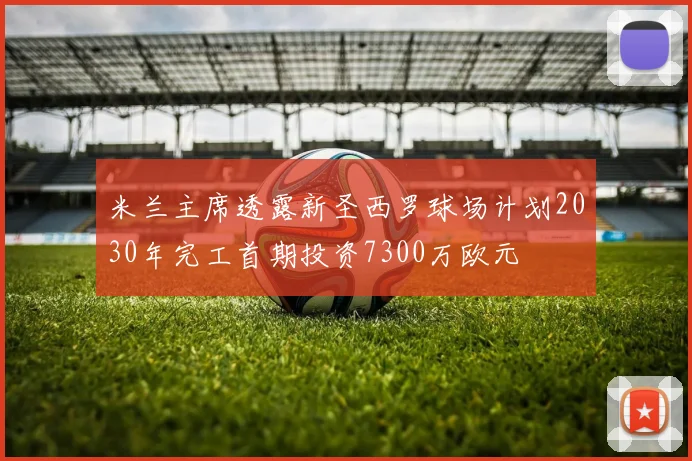 米兰主席透露新圣西罗球场计划2030年完工首期投资7300万欧元