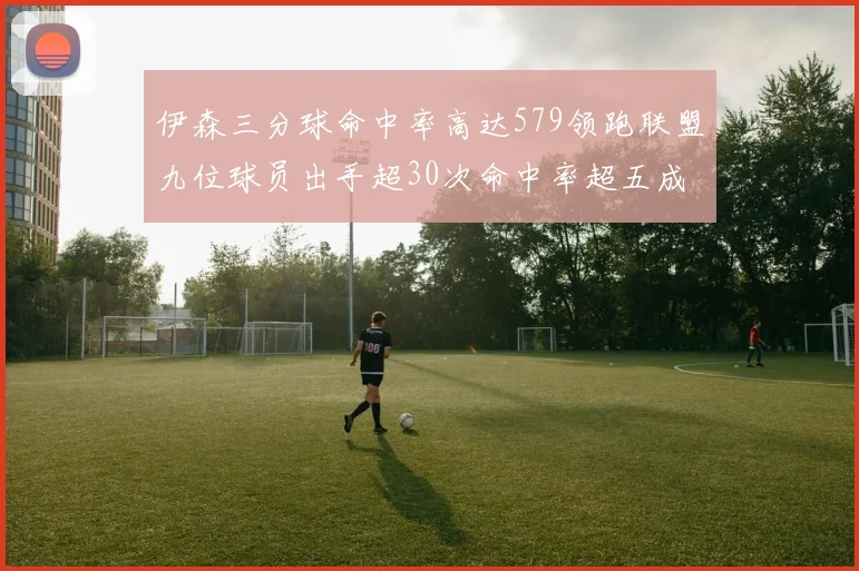 伊森三分球命中率高达579领跑联盟九位球员出手超30次命中率超五成