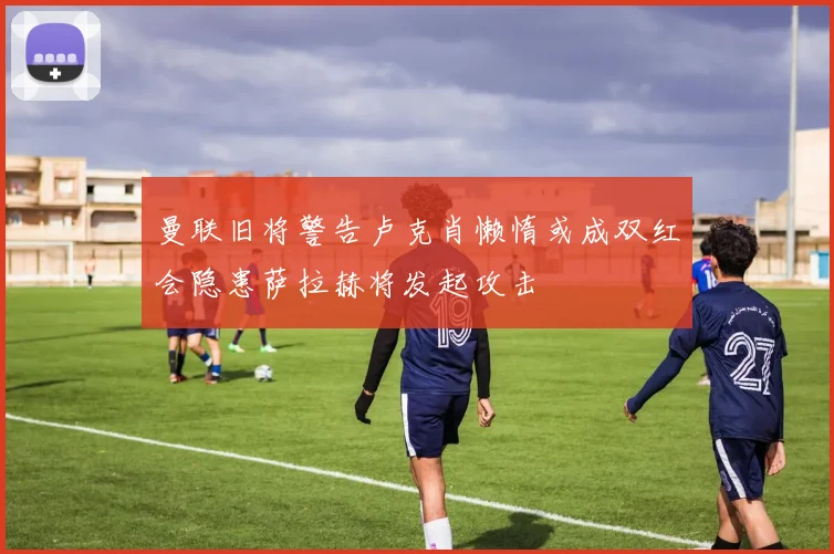 曼联旧将警告卢克肖懒惰或成双红会隐患萨拉赫将发起攻击