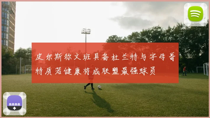 皮尔斯称文班具备杜兰特与字母哥特质若健康将成联盟最强球员