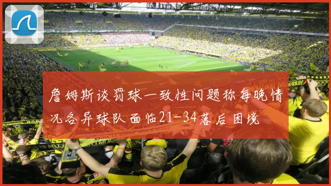 詹姆斯谈罚球一致性问题称每晚情况各异球队面临21-34落后困境