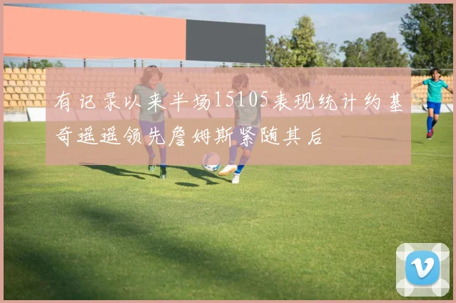 有记录以来半场15105表现统计约基奇遥遥领先詹姆斯紧随其后