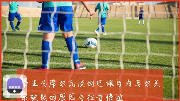 蒂亚戈席尔瓦谈姆巴佩与内马尔关系破裂的原因与往昔情谊